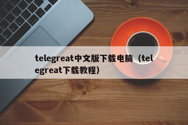 telegreat中文版下载电脑（telegreat下载教程）