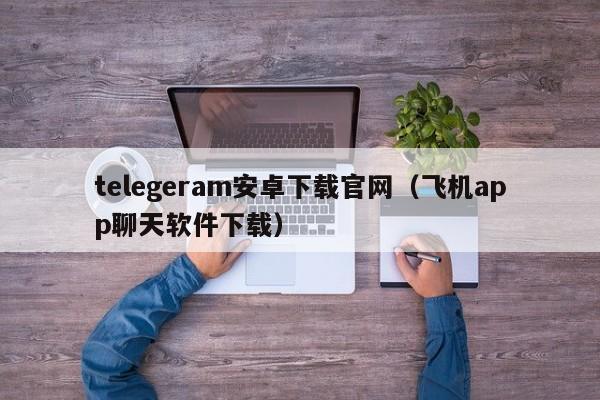 telegeram安卓下载官网（飞机app聊天软件下载）