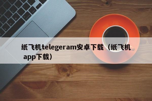 纸飞机telegeram安卓下载（纸飞机 app下载）