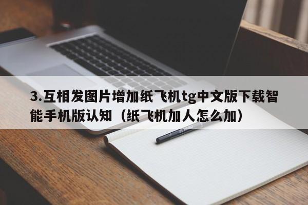 3.互相发图片增加纸飞机tg中文版下载智能手机版认知（纸飞机加人怎么加）