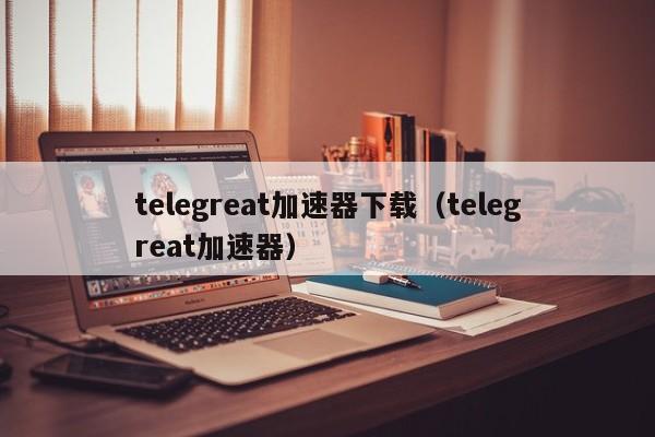 telegreat加速器下载（telegreat加速器）