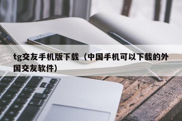 tg交友手机版下载（中国手机可以下载的外国交友软件）