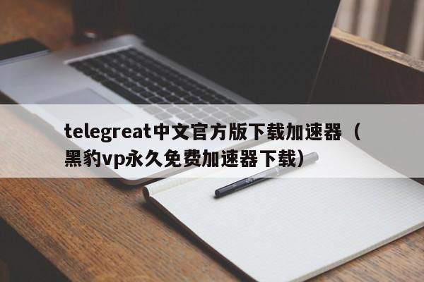 telegreat中文官方版下载加速器（黑豹vp永久免费加速器下载）