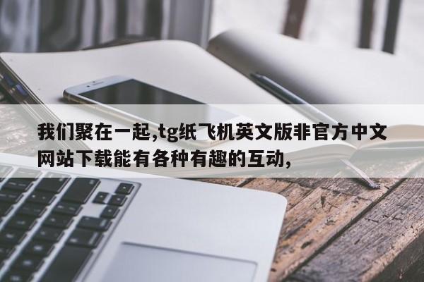 我们聚在一起,tg纸飞机英文版非官方中文网站下载能有各种有趣的互动,