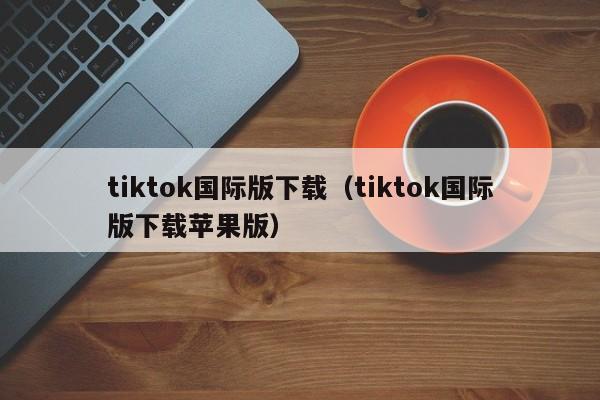 tiktok国际版下载（tiktok国际版下载苹果版）