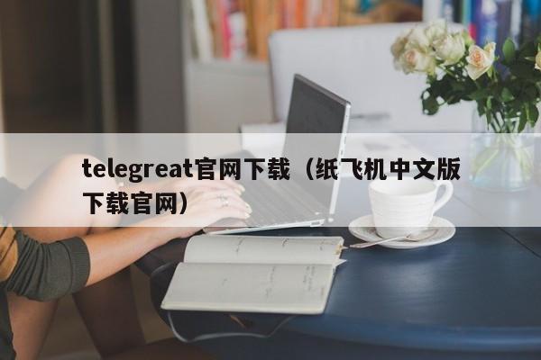 telegreat官网下载（纸飞机中文版下载官网）