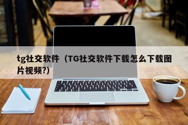 tg社交软件（TG社交软件下载怎么下载图片视频?）