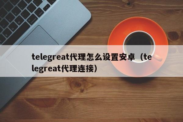 telegreat代理怎么设置安卓（telegreat代理连接）