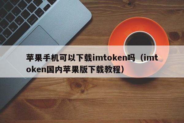 苹果手机可以下载imtoken吗（imtoken国内苹果版下载教程）