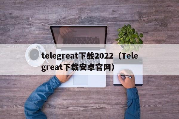 telegreat下载2022（Telegreat下载安卓官网）