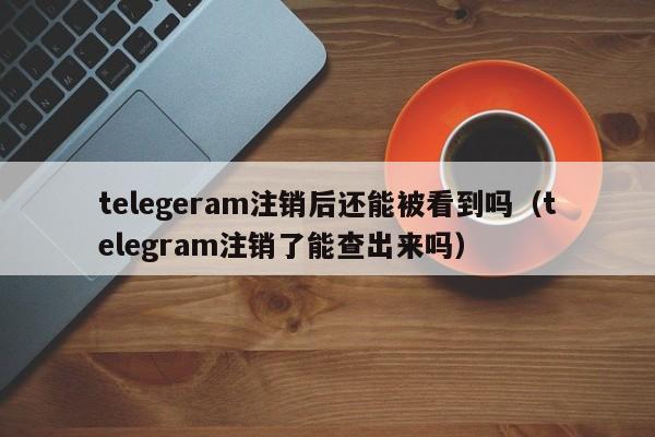 telegeram注销后还能被看到吗（telegram注销了能查出来吗）