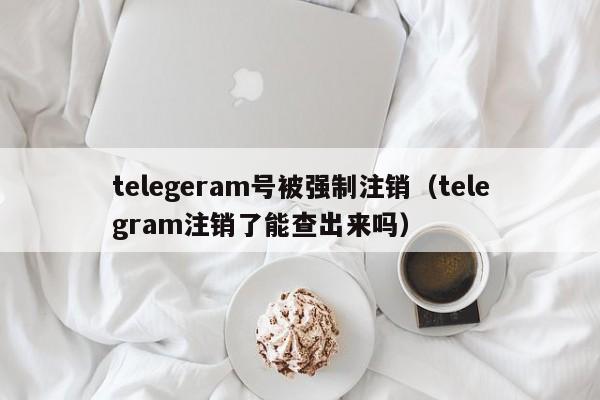 telegeram号被强制注销（telegram注销了能查出来吗）