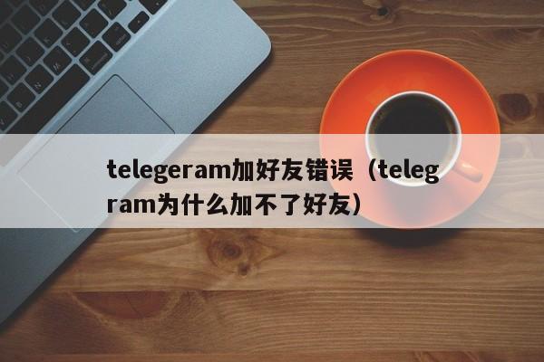 telegeram加好友错误（telegram为什么加不了好友）