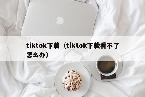 tiktok下载（tiktok下载看不了怎么办）