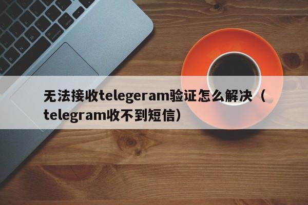 无法接收telegeram验证怎么解决（telegram收不到短信）