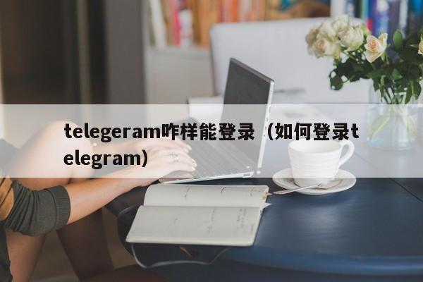 telegeram咋样能登录（如何登录telegram）