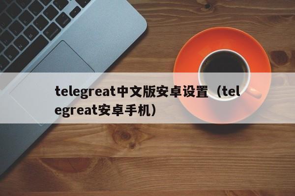 telegreat中文版安卓设置（telegreat安卓手机）