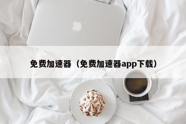 免费加速器（免费加速器app下载）