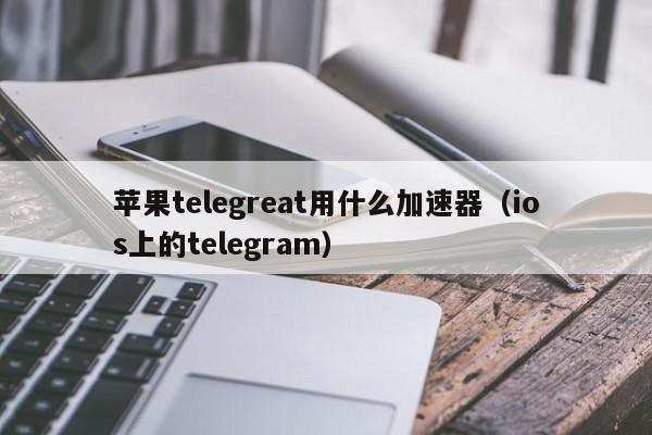 苹果telegreat用什么加速器（ios上的telegram）