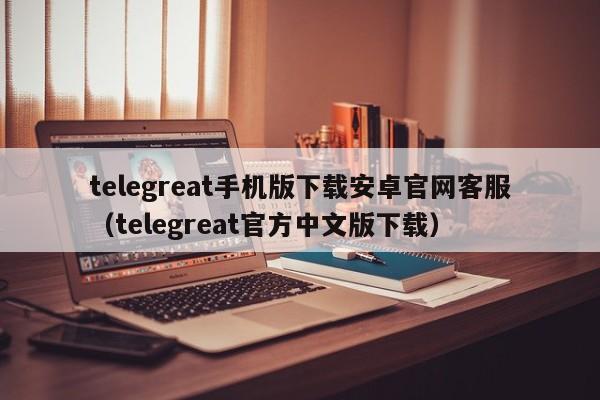 telegreat手机版下载安卓官网客服（telegreat官方中文版下载）