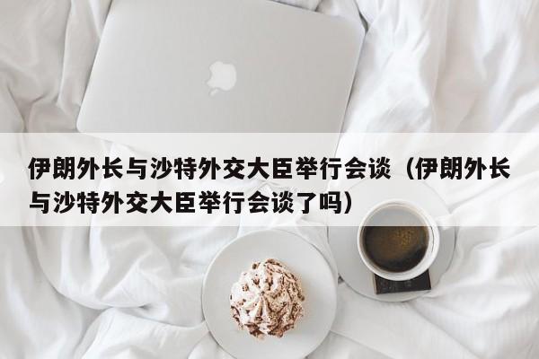 伊朗外长与沙特外交大臣举行会谈（伊朗外长与沙特外交大臣举行会谈了吗）