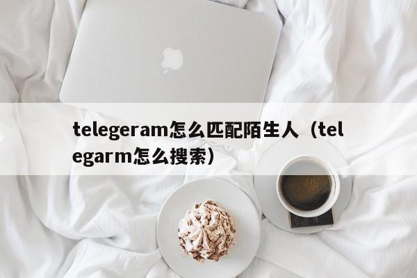 telegeram怎么匹配陌生人（telegarm怎么搜索）