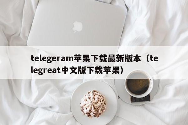 telegeram苹果下载最新版本（telegreat中文版下载苹果）