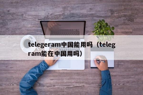 telegeram中国能用吗（telegram能在中国用吗）