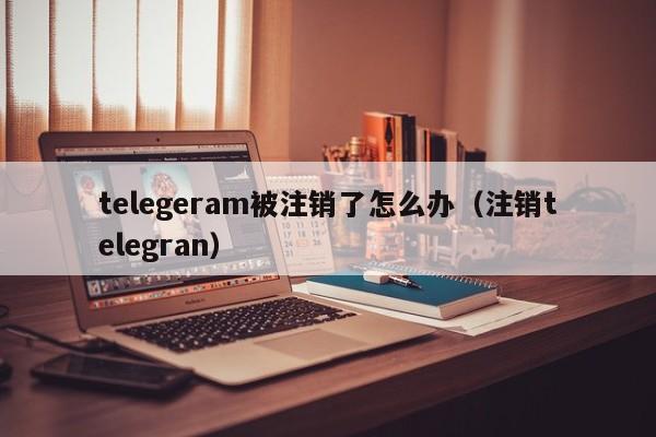 telegeram被注销了怎么办（注销telegran）