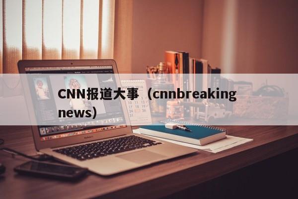 CNN报道大事（cnnbreaking news）