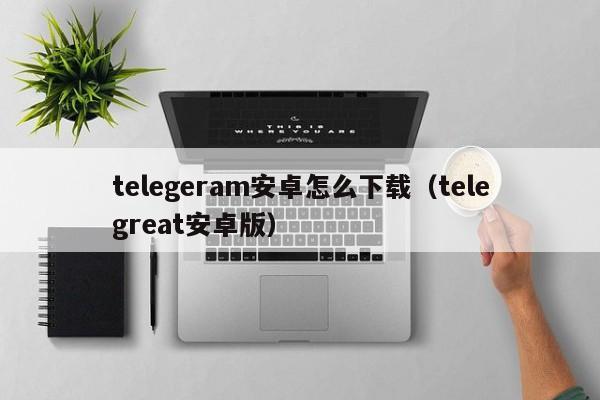 telegeram安卓怎么下载（telegreat安卓版）