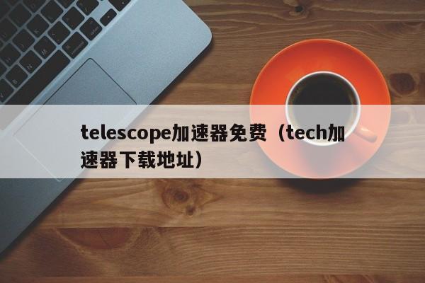 telescope加速器免费（tech加速器下载地址）