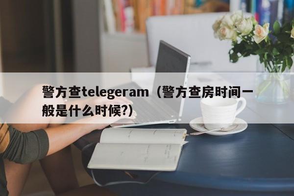 警方查telegeram（警方查房时间一般是什么时候?）