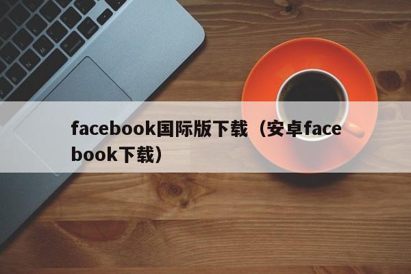 facebook国际版下载（安卓facebook下载）