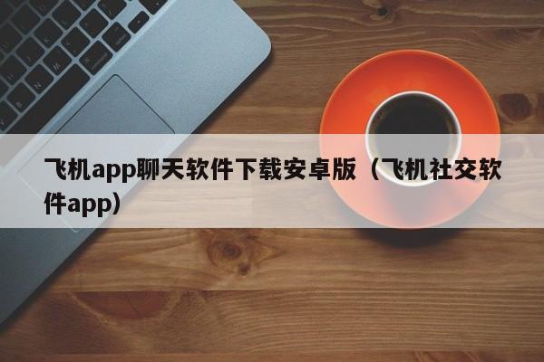 飞机app聊天软件下载安卓版（飞机社交软件app）