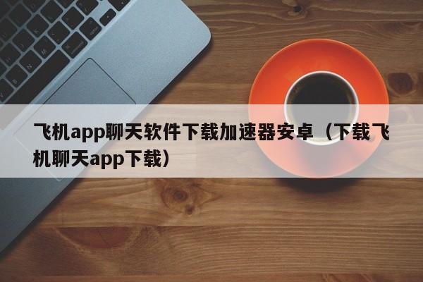 飞机app聊天软件下载加速器安卓（下载飞机聊天app下载）