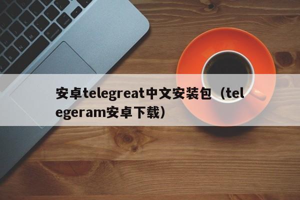 安卓telegreat中文安装包（telegeram安卓下载）