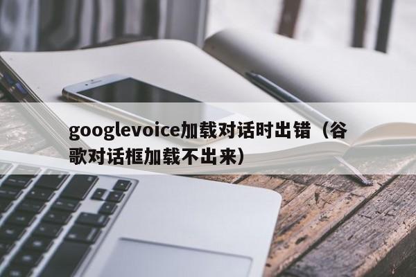 googlevoice加载对话时出错（谷歌对话框加载不出来）