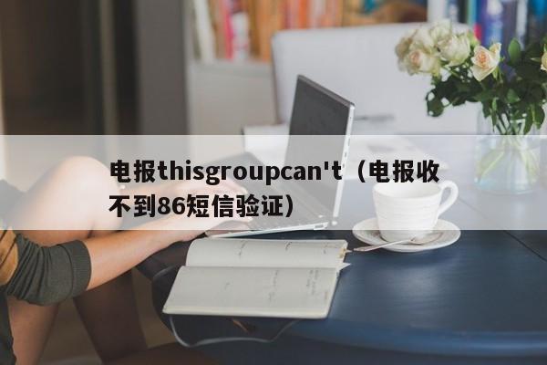 电报thisgroupcan't（电报收不到86短信验证）