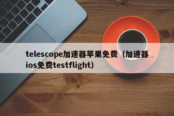 telescope加速器苹果免费（加速器ios免费testflight）