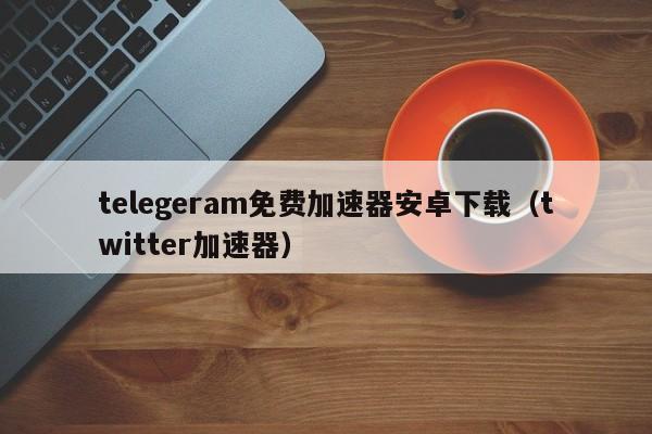 telegeram免费加速器安卓下载（twitter加速器）