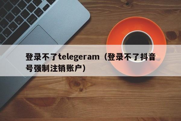 登录不了telegeram（登录不了抖音号强制注销账户）