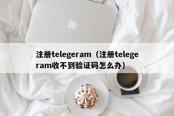 注册telegeram（注册telegeram收不到验证码怎么办）