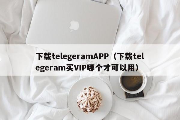 下载telegeramAPP（下载telegeram买VIP哪个才可以用）