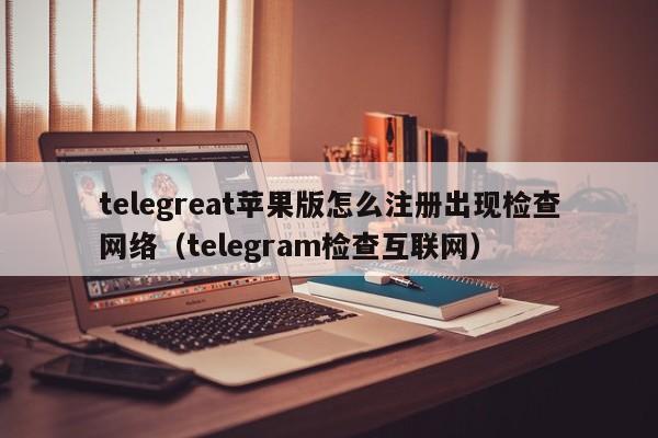 telegreat苹果版怎么注册出现检查网络（telegram检查互联网）