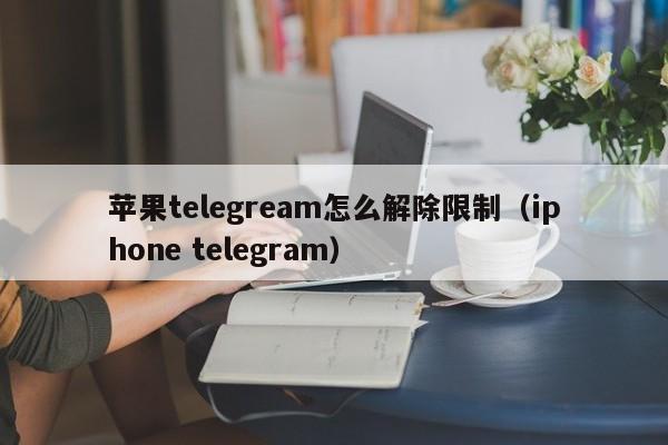 苹果telegream怎么解除限制（iphone telegram）