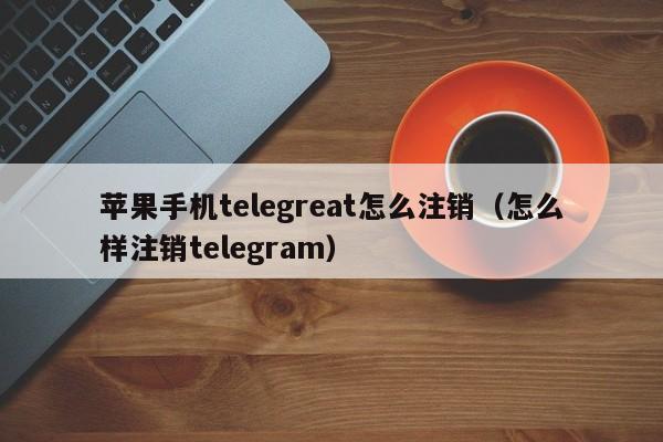 苹果手机telegreat怎么注销（怎么样注销telegram）