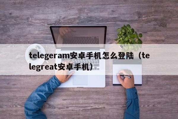 telegeram安卓手机怎么登陆（telegreat安卓手机）