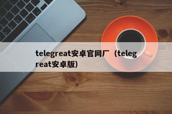 telegreat安卓官网厂（telegreat安卓版）