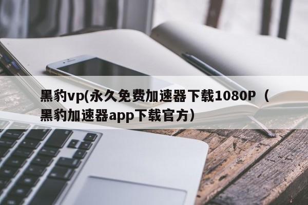 黑豹vp(永久免费加速器下载1080P（黑豹加速器app下载官方）